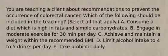 You are teaching a client about recommendations to prevent the occurrence of colorectal cancer. Which of the following should be included in the teaching? (Select all that apply.) A. Consume a diet which is high in fats and simple carbohydrates. B. Engage in moderate exercise for 30 min per day. C. Achieve and maintain a weight within the recommended BMI. D. Limit alcohol intake to 4 to 5 drinks per day. E. Take probiotic daily.