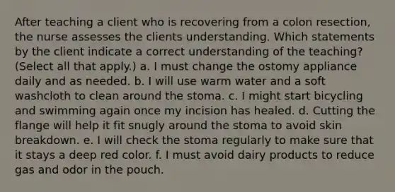 After teaching a client who is recovering from a colon resection, the nurse assesses the clients understanding. Which statements by the client indicate a correct understanding of the teaching? (Select all that apply.) a. I must change the ostomy appliance daily and as needed. b. I will use warm water and a soft washcloth to clean around the stoma. c. I might start bicycling and swimming again once my incision has healed. d. Cutting the flange will help it fit snugly around the stoma to avoid skin breakdown. e. I will check the stoma regularly to make sure that it stays a deep red color. f. I must avoid dairy products to reduce gas and odor in the pouch.