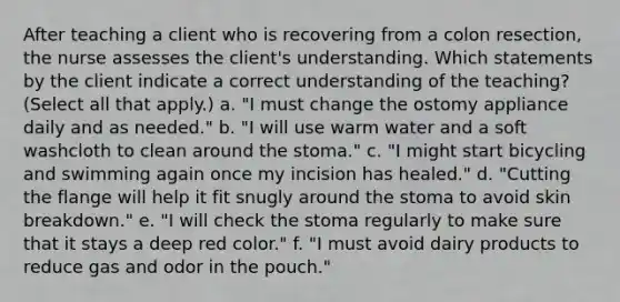 After teaching a client who is recovering from a colon resection, the nurse assesses the client's understanding. Which statements by the client indicate a correct understanding of the teaching? (Select all that apply.) a. "I must change the ostomy appliance daily and as needed." b. "I will use warm water and a soft washcloth to clean around the stoma." c. "I might start bicycling and swimming again once my incision has healed." d. "Cutting the flange will help it fit snugly around the stoma to avoid skin breakdown." e. "I will check the stoma regularly to make sure that it stays a deep red color." f. "I must avoid dairy products to reduce gas and odor in the pouch."