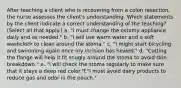 After teaching a client who is recovering from a colon resection, the nurse assesses the client's understanding. Which statements by the client indicate a correct understanding of the teaching? (Select all that apply.) a. "I must change the ostomy appliance daily and as needed." b. "I will use warm water and a soft washcloth to clean around the stoma." c. "I might start bicycling and swimming again once my incision has healed." d. "Cutting the flange will help it fit snugly around the stoma to avoid skin breakdown." e. "I will check the stoma regularly to make sure that it stays a deep red color."f."I must avoid dairy products to reduce gas and odor in the pouch."