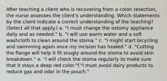 After teaching a client who is recovering from a colon resection, the nurse assesses the client's understanding. Which statements by the client indicate a correct understanding of the teaching? (Select all that apply.) a. "I must change the ostomy appliance daily and as needed." b. "I will use warm water and a soft washcloth to clean around the stoma." c. "I might start bicycling and swimming again once my incision has healed." d. "Cutting the flange will help it fit snugly around the stoma to avoid skin breakdown." e. "I will check the stoma regularly to make sure that it stays a deep red color."f."I must avoid dairy products to reduce gas and odor in the pouch."