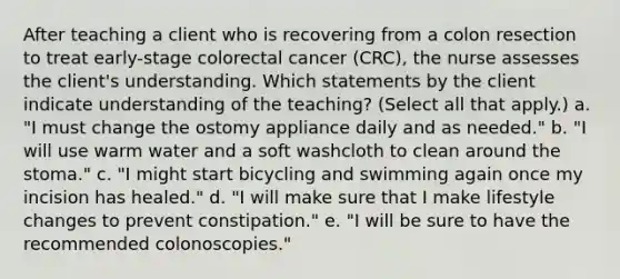 After teaching a client who is recovering from a colon resection to treat early-stage colorectal cancer (CRC), the nurse assesses the client's understanding. Which statements by the client indicate understanding of the teaching? (Select all that apply.) a. "I must change the ostomy appliance daily and as needed." b. "I will use warm water and a soft washcloth to clean around the stoma." c. "I might start bicycling and swimming again once my incision has healed." d. "I will make sure that I make lifestyle changes to prevent constipation." e. "I will be sure to have the recommended colonoscopies."