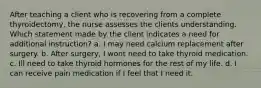 After teaching a client who is recovering from a complete thyroidectomy, the nurse assesses the clients understanding. Which statement made by the client indicates a need for additional instruction? a. I may need calcium replacement after surgery. b. After surgery, I wont need to take thyroid medication. c. Ill need to take thyroid hormones for the rest of my life. d. I can receive pain medication if I feel that I need it.