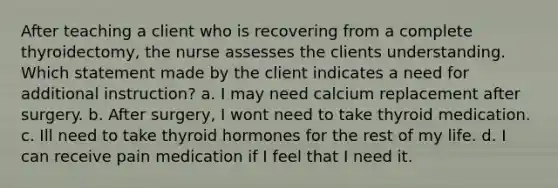 After teaching a client who is recovering from a complete thyroidectomy, the nurse assesses the clients understanding. Which statement made by the client indicates a need for additional instruction? a. I may need calcium replacement after surgery. b. After surgery, I wont need to take thyroid medication. c. Ill need to take thyroid hormones for the rest of my life. d. I can receive pain medication if I feel that I need it.