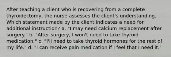 After teaching a client who is recovering from a complete thyroidectomy, the nurse assesses the client's understanding. Which statement made by the client indicates a need for additional instruction? a. "I may need calcium replacement after surgery." b. "After surgery, I won't need to take thyroid medication." c. "I'll need to take thyroid hormones for the rest of my life." d. "I can receive pain medication if I feel that I need it."