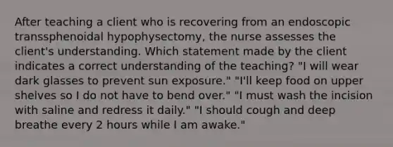 After teaching a client who is recovering from an endoscopic transsphenoidal hypophysectomy, the nurse assesses the client's understanding. Which statement made by the client indicates a correct understanding of the teaching? "I will wear dark glasses to prevent sun exposure." "I'll keep food on upper shelves so I do not have to bend over." "I must wash the incision with saline and redress it daily." "I should cough and deep breathe every 2 hours while I am awake."