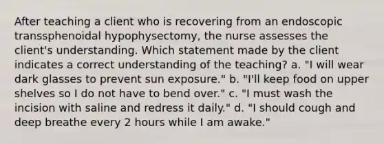 After teaching a client who is recovering from an endoscopic transsphenoidal hypophysectomy, the nurse assesses the client's understanding. Which statement made by the client indicates a correct understanding of the teaching? a. "I will wear dark glasses to prevent sun exposure." b. "I'll keep food on upper shelves so I do not have to bend over." c. "I must wash the incision with saline and redress it daily." d. "I should cough and deep breathe every 2 hours while I am awake."