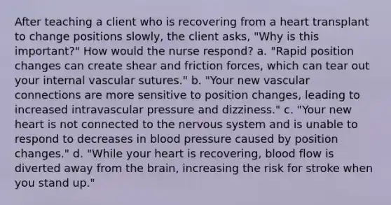 After teaching a client who is recovering from a heart transplant to change positions slowly, the client asks, "Why is this important?" How would the nurse respond? a. "Rapid position changes can create shear and friction forces, which can tear out your internal vascular sutures." b. "Your new vascular connections are more sensitive to position changes, leading to increased intravascular pressure and dizziness." c. "Your new heart is not connected to the nervous system and is unable to respond to decreases in blood pressure caused by position changes." d. "While your heart is recovering, blood flow is diverted away from the brain, increasing the risk for stroke when you stand up."