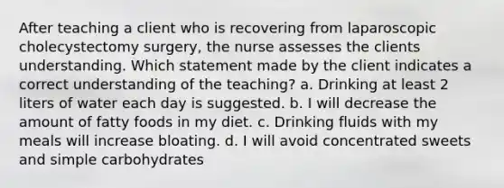 After teaching a client who is recovering from laparoscopic cholecystectomy surgery, the nurse assesses the clients understanding. Which statement made by the client indicates a correct understanding of the teaching? a. Drinking at least 2 liters of water each day is suggested. b. I will decrease the amount of fatty foods in my diet. c. Drinking fluids with my meals will increase bloating. d. I will avoid concentrated sweets and simple carbohydrates