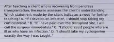 After teaching a client who is recovering from pancreas transplantation, the nurse assesses the client's understanding. Which statement made by the client indicates a need for further teaching? A. "If I develop an infection, I should stop taking my corticosteroid." B. "If I have pain over the transplant site, I will call the surgeon immediately." C. "I should avoid people who are ill or who have an infection." D. "I should take my cyclosporine exactly the way I was taught."