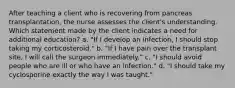 After teaching a client who is recovering from pancreas transplantation, the nurse assesses the client's understanding. Which statement made by the client indicates a need for additional education? a. "If I develop an infection, I should stop taking my corticosteroid." b. "If I have pain over the transplant site, I will call the surgeon immediately." c. "I should avoid people who are ill or who have an infection." d. "I should take my cyclosporine exactly the way I was taught."