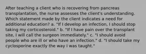 After teaching a client who is recovering from pancreas transplantation, the nurse assesses the client's understanding. Which statement made by the client indicates a need for additional education? a. "If I develop an infection, I should stop taking my corticosteroid." b. "If I have pain over the transplant site, I will call the surgeon immediately." c. "I should avoid people who are ill or who have an infection." d. "I should take my cyclosporine exactly the way I was taught."