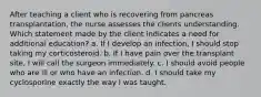 After teaching a client who is recovering from pancreas transplantation, the nurse assesses the clients understanding. Which statement made by the client indicates a need for additional education? a. If I develop an infection, I should stop taking my corticosteroid. b. If I have pain over the transplant site, I will call the surgeon immediately. c. I should avoid people who are ill or who have an infection. d. I should take my cyclosporine exactly the way I was taught.