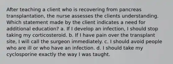 After teaching a client who is recovering from pancreas transplantation, the nurse assesses the clients understanding. Which statement made by the client indicates a need for additional education? a. If I develop an infection, I should stop taking my corticosteroid. b. If I have pain over the transplant site, I will call the surgeon immediately. c. I should avoid people who are ill or who have an infection. d. I should take my cyclosporine exactly the way I was taught.