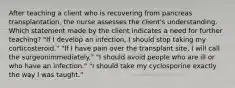 After teaching a client who is recovering from pancreas transplantation, the nurse assesses the client's understanding. Which statement made by the client indicates a need for further teaching? "If I develop an infection, I should stop taking my corticosteroid." "If I have pain over the transplant site, I will call the surgeonimmediately." "I should avoid people who are ill or who have an infection." "I should take my cyclosporine exactly the way I was taught."