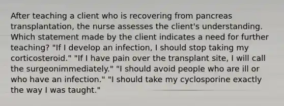 After teaching a client who is recovering from pancreas transplantation, the nurse assesses the client's understanding. Which statement made by the client indicates a need for further teaching? "If I develop an infection, I should stop taking my corticosteroid." "If I have pain over the transplant site, I will call the surgeonimmediately." "I should avoid people who are ill or who have an infection." "I should take my cyclosporine exactly the way I was taught."