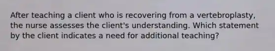 After teaching a client who is recovering from a vertebroplasty, the nurse assesses the client's understanding. Which statement by the client indicates a need for additional teaching?