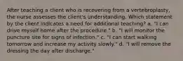 After teaching a client who is recovering from a vertebroplasty, the nurse assesses the client's understanding. Which statement by the client indicates a need for additional teaching? a. "I can drive myself home after the procedure." b. "I will monitor the puncture site for signs of infection." c. "I can start walking tomorrow and increase my activity slowly." d. "I will remove the dressing the day after discharge."