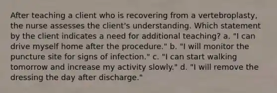 After teaching a client who is recovering from a vertebroplasty, the nurse assesses the client's understanding. Which statement by the client indicates a need for additional teaching? a. "I can drive myself home after the procedure." b. "I will monitor the puncture site for signs of infection." c. "I can start walking tomorrow and increase my activity slowly." d. "I will remove the dressing the day after discharge."