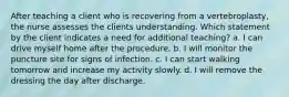 After teaching a client who is recovering from a vertebroplasty, the nurse assesses the clients understanding. Which statement by the client indicates a need for additional teaching? a. I can drive myself home after the procedure. b. I will monitor the puncture site for signs of infection. c. I can start walking tomorrow and increase my activity slowly. d. I will remove the dressing the day after discharge.