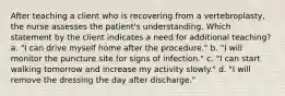 After teaching a client who is recovering from a vertebroplasty, the nurse assesses the patient's understanding. Which statement by the client indicates a need for additional teaching? a. "I can drive myself home after the procedure." b. "I will monitor the puncture site for signs of infection." c. "I can start walking tomorrow and increase my activity slowly." d. "I will remove the dressing the day after discharge."