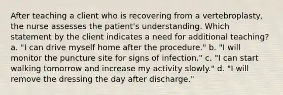 After teaching a client who is recovering from a vertebroplasty, the nurse assesses the patient's understanding. Which statement by the client indicates a need for additional teaching? a. "I can drive myself home after the procedure." b. "I will monitor the puncture site for signs of infection." c. "I can start walking tomorrow and increase my activity slowly." d. "I will remove the dressing the day after discharge."