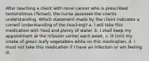 After teaching a client with renal cancer who is prescribed temsirolimus (Torisel), the nurse assesses the clients understanding. Which statement made by the client indicates a correct understanding of the teaching? a. I will take this medication with food and plenty of water. b. I shall keep my appointment at the infusion center each week. c. Ill limit my intake of green leafy vegetables while on this medication. d. I must not take this medication if I have an infection or am feeling ill.