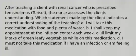 After teaching a client with renal cancer who is prescribed temsirolimus (Torisel), the nurse assesses the clients understanding. Which statement made by the client indicates a correct understanding of the teaching? a. I will take this medication with food and plenty of water. b. I shall keep my appointment at the infusion center each week. c. Ill limit my intake of green leafy vegetables while on this medication. d. I must not take this medication if I have an infection or am feeling ill.