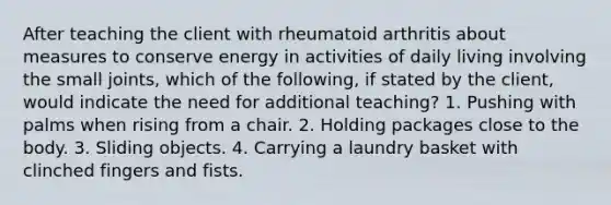 After teaching the client with rheumatoid arthritis about measures to conserve energy in activities of daily living involving the small joints, which of the following, if stated by the client, would indicate the need for additional teaching? 1. Pushing with palms when rising from a chair. 2. Holding packages close to the body. 3. Sliding objects. 4. Carrying a laundry basket with clinched fingers and fists.