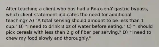 After teaching a client who has had a Roux-en-Y gastric bypass, which client statement indicates the need for additional teaching? A) "A total serving should amount to be less than 1 cup." B) "I need to drink 8 oz of water before eating." C) "I should pick cereals with less than 2 g of fiber per serving." D) "I need to chew my food slowly and thoroughly."