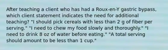 After teaching a client who has had a Roux-en-Y gastric bypass, which client statement indicates the need for additional teaching? "I should pick cereals with less than 2 g of fiber per serving." "I need to chew my food slowly and thoroughly." "I need to drink 8 oz of water before eating." "A total serving should amount to be less than 1 cup."