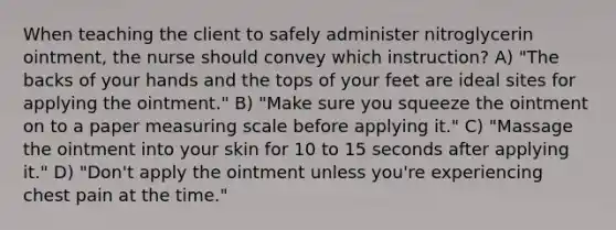 When teaching the client to safely administer nitroglycerin ointment, the nurse should convey which instruction? A) "The backs of your hands and the tops of your feet are ideal sites for applying the ointment." B) "Make sure you squeeze the ointment on to a paper measuring scale before applying it." C) "Massage the ointment into your skin for 10 to 15 seconds after applying it." D) "Don't apply the ointment unless you're experiencing chest pain at the time."