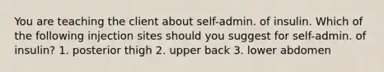 You are teaching the client about self-admin. of insulin. Which of the following injection sites should you suggest for self-admin. of insulin? 1. posterior thigh 2. upper back 3. lower abdomen