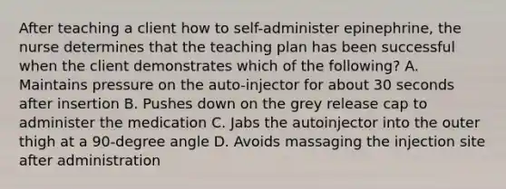 After teaching a client how to self-administer epinephrine, the nurse determines that the teaching plan has been successful when the client demonstrates which of the following? A. Maintains pressure on the auto-injector for about 30 seconds after insertion B. Pushes down on the grey release cap to administer the medication C. Jabs the autoinjector into the outer thigh at a 90-degree angle D. Avoids massaging the injection site after administration