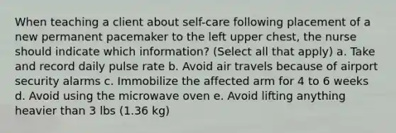 When teaching a client about self-care following placement of a new permanent pacemaker to the left upper chest, the nurse should indicate which information? (Select all that apply) a. Take and record daily pulse rate b. Avoid air travels because of airport security alarms c. Immobilize the affected arm for 4 to 6 weeks d. Avoid using the microwave oven e. Avoid lifting anything heavier than 3 lbs (1.36 kg)