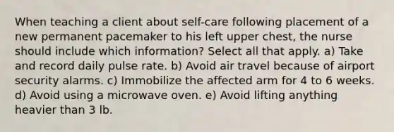 When teaching a client about self-care following placement of a new permanent pacemaker to his left upper chest, the nurse should include which information? Select all that apply. a) Take and record daily pulse rate. b) Avoid air travel because of airport security alarms. c) Immobilize the affected arm for 4 to 6 weeks. d) Avoid using a microwave oven. e) Avoid lifting anything heavier than 3 lb.