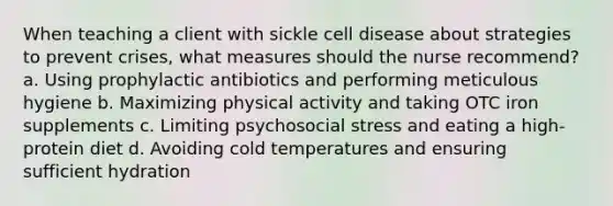 When teaching a client with sickle cell disease about strategies to prevent crises, what measures should the nurse recommend? a. Using prophylactic antibiotics and performing meticulous hygiene b. Maximizing physical activity and taking OTC iron supplements c. Limiting psychosocial stress and eating a high-protein diet d. Avoiding cold temperatures and ensuring sufficient hydration