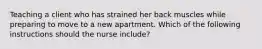 Teaching a client who has strained her back muscles while preparing to move to a new apartment. Which of the following instructions should the nurse include?