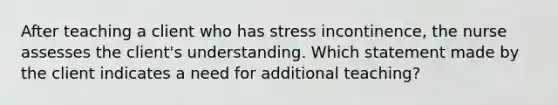 After teaching a client who has stress incontinence, the nurse assesses the client's understanding. Which statement made by the client indicates a need for additional teaching?