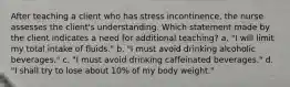 After teaching a client who has stress incontinence, the nurse assesses the client's understanding. Which statement made by the client indicates a need for additional teaching? a. "I will limit my total intake of fluids." b. "I must avoid drinking alcoholic beverages." c. "I must avoid drinking caffeinated beverages." d. "I shall try to lose about 10% of my body weight."