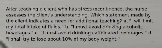 After teaching a client who has stress incontinence, the nurse assesses the client's understanding. Which statement made by the client indicates a need for additional teaching? a. "I will limit my total intake of fluids." b. "I must avoid drinking alcoholic beverages." c. "I must avoid drinking caffeinated beverages." d. "I shall try to lose about 10% of my body weight."