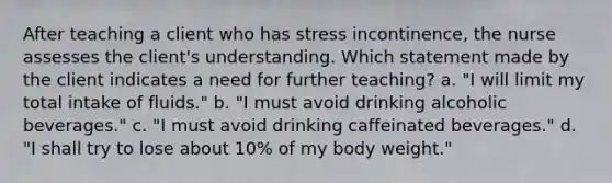 After teaching a client who has stress incontinence, the nurse assesses the client's understanding. Which statement made by the client indicates a need for further teaching? a. "I will limit my total intake of fluids." b. "I must avoid drinking alcoholic beverages." c. "I must avoid drinking caffeinated beverages." d. "I shall try to lose about 10% of my body weight."