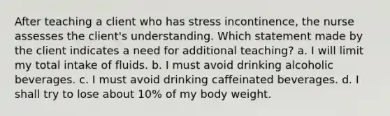 After teaching a client who has stress incontinence, the nurse assesses the client's understanding. Which statement made by the client indicates a need for additional teaching? a. I will limit my total intake of fluids. b. I must avoid drinking alcoholic beverages. c. I must avoid drinking caffeinated beverages. d. I shall try to lose about 10% of my body weight.