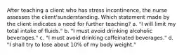 After teaching a client who has stress incontinence, the nurse assesses the client'sunderstanding. Which statement made by the client indicates a need for further teaching? a. "I will limit my total intake of fluids." b. "I must avoid drinking alcoholic beverages." c. "I must avoid drinking caffeinated beverages." d. "I shall try to lose about 10% of my body weight."