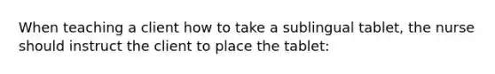 When teaching a client how to take a sublingual tablet, the nurse should instruct the client to place the tablet: