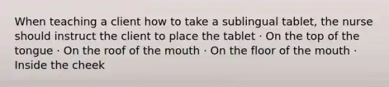 When teaching a client how to take a sublingual tablet, the nurse should instruct the client to place the tablet · On the top of the tongue · On the roof of the mouth · On the floor of the mouth · Inside the cheek