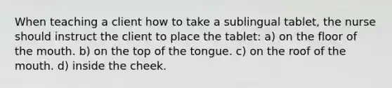 When teaching a client how to take a sublingual tablet, the nurse should instruct the client to place the tablet: a) on the floor of the mouth. b) on the top of the tongue. c) on the roof of the mouth. d) inside the cheek.