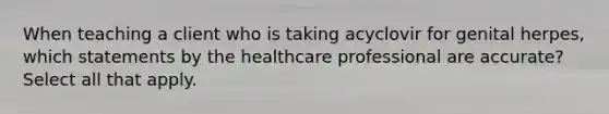 When teaching a client who is taking acyclovir for genital herpes, which statements by the healthcare professional are accurate? Select all that apply.