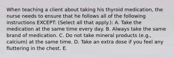 When teaching a client about taking his thyroid medication, the nurse needs to ensure that he follows all of the following instructions EXCEPT: (Select all that apply.): A. Take the medication at the same time every day. B. Always take the same brand of medication. C. Do not take mineral products (e.g., calcium) at the same time. D. Take an extra dose if you feel any fluttering in the chest. E.