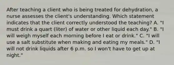 After teaching a client who is being treated for dehydration, a nurse assesses the client's understanding. Which statement indicates that the client correctly understood the teaching? A. "I must drink a quart (liter) of water or other liquid each day." B. "I will weigh myself each morning before I eat or drink." C. "I will use a salt substitute when making and eating my meals." D. "I will not drink liquids after 6 p.m. so I won't have to get up at night."